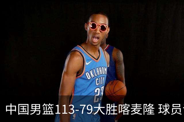 中国男篮113-79大胜喀麦隆 球员评价：8人优秀，4人及格